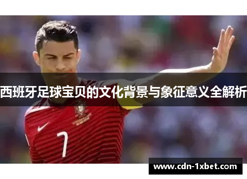 西班牙足球宝贝的文化背景与象征意义全解析 西班牙足球宝贝的文化背景与象征意义全解析